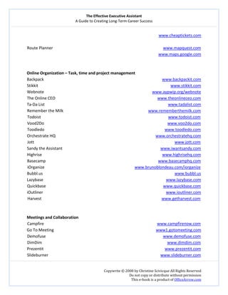 The Effective Executive Assistant 
A Guide to Creating Long‐Term Career Success 
   
 
Copywrite © 2008 by Christine Scivicque All Rights Reserved 
Do not copy or distribute without permission  
This e‐book is a product of OfficeArrow.com 
 
www.cheaptickets.com 
 
Route Planner                                                                                                             www.mapquest.com 
                  www.maps.google.com 
 
 
Online Organization – Task, time and project management 
Backpack                                                                                                                     www.backpackit.com  
Stikkit                                                                                                                                   www.stikkit.com  
Webnote                                                                                                           www.aypwip.org/webnote  
The Online CEO                                                                                                     www.theonlineceo.com  
Ta‐Da List                                                                                                                          www.tadalist.com  
Remember the Milk                                                                                    www.rememberthemilk.com  
Todoist                                                                                                                              www.todoist.com  
Vood2Do                                                                                                                          www.voo2do.com  
Toodledo                                                                                                                       www.toodledo.com  
Orchestrate HQ                                                                                                   www.orchestratehq.com  
Jott                                                                                                                                           www.jott.com  
Sandy the Assistant                                                                                                 www.iwantsandy.com  
Highrise                                                                                                                       www.highrisehq.com 
Basecamp                                                                                                         www.basecamphq.com 
iOrganize                                                                                    www.brunoblondeau.com/iorganize 
Bubbl.us                                                                                                                 www.bubbl.us 
Lazybase                                                                                                                 www.lazybase.com 
Quickbase                                                                                                              www.quickbase.com 
iOutliner                                                                                                                 www.ioutliner.com 
Harvest                                                                                                               www.getharvest.com 
 
 
Meetings and Collaboration 
Campfire                                                                                                                www.campfirenow.com  
Go To Meeting                                                                                                     www1.gotomeeting.com 
Demofuse                                                                                                                    www.demofuse.com 
DimDim                                                                                                                            www.dimdim.com  
Prezentit                                                                                                                        www.prezentit.com  
Slideburner                                                                                                               www.slideburner.com  
 