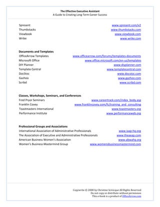 The Effective Executive Assistant 
A Guide to Creating Long‐Term Career Success 
   
 
Copywrite © 2008 by Christine Scivicque All Rights Reserved 
Do not copy or distribute without permission  
This e‐book is a product of OfficeArrow.com 
 
Spresent                                                                                                                   www.spresent.com/v2  
Thumbstacks                                                                                                          www.thumbstacks.com  
Viewbook                                                                                                                     www.viewbook.com  
Wrike                                                                                                                                    www.wrike.com 
 
 
Documents and Templates 
OfficeArrow Templates                                  www.officearrow.com/forums/templates‐documents 
Microsoft Office                                                                www.office.microsoft.com/en‐us/templates 
DIY Planner                                                                                                                 www.diyplanner.com  
Template Central                                                                                             www.templatecentral.com  
DocStoc                                                                                                                            www.docstoc.com  
Gazhoo                                                                                                                              www.gazhoo.com  
Scribd                                                                                                                                   www.scribd.com  
 
 
Classes, Workshops, Seminars, and Conferences 
Fred Pryor Seminars                                                                  www.careertrack.com/index_body.asp  
Franklin Covey                                                    www.franklincovey.com/fc/training_and_consulting  
Toastmasters International                                                                                  www.toastmasters.org  
Performance Institute                                                                         www.performanceweb.org  
 
 
Professional Groups and Associations  
International Association of Administrative Professionals                                       www.iaap‐hq.org  
The Association of Executive and Administrative Professionals                           www.theaeap.com  
American Business Women’s Association                                                                   www.abwahq.org  
Women’s Business Mastermind Group                               www.womensbusinessmastermind.com  
 
 
 
 
 
 
 
 
 