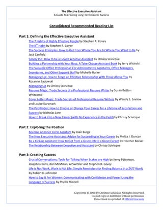 The Effective Executive Assistant 
A Guide to Creating Long‐Term Career Success 
   
 
Copywrite © 2008 by Christine Scivicque All Rights Reserved 
Do not copy or distribute without permission  
This e‐book is a product of OfficeArrow.com 
 
Consolidated Recommended Reading List 
 
Part 1: Defining the Effective Executive Assistant 
The 7 Habits of Highly Effective People by Stephen R. Covey 
The 8th
 Habit by Stephen R. Covey 
The Success Principles: How to Get from Where You Are to Where You Want to Be by 
Jack Canfield 
Simply Put: How to be a Good Executive Assistant by Chrissy Scivicque 
Building a Partnership with Your Boss: A Take‐Charge Assistant Book by Jerry Wisinski 
The Valuable Office Professional: For Administrative Assistants, Office Managers, 
Secretaries, and Other Support Staff by Michelle Burke 
Managing Up: How to Forge an Effective Relationship With Those Above You by 
Rosanne Badowski  
Managing Up by Chrissy Scivicque 
Resume Magic: Trade Secrets of a Professional Resume Writer by Susan Britton 
Whitcomb 
Cover Letter Magic: Trade Secrets of Professional Resume Writers By Wendy S. Enelow 
and Louise Kursmark 
The Pathfinder: How to Choose or Change Your Career for a Lifetime of Satisfaction and 
Success by Nicholas Lore 
How to Break into a New Career (with No Experience in the Field) by Chrissy Scivicque 
 
Part 2: Exploring the Position 
Become An Inner Circle Assistant by Joan Burge  
The New Executive Assistant: Advice for Succeeding in Your Career by Melba J. Duncan 
Be a Kickass Assistant: How to Get from a Grunt Job to a Great Career by Heather Beckel 
The Relationship Between Executive and Assistant by Chrissy Scivicque 
 
Part 3: Creating Success 
Crucial Conversations: Tools for Talking When Stakes are High by Kerry Patterson, 
Joseph Grenny, Ron McMillan, Al Switzler and Stephen R. Covey 
Life is Not Work, Work is Not Life: Simple Reminders for Finding Balance in a 24/7 World 
by Robert K. Johnston  
How to Say It For Women: Communicating with Confidence and Power Using the 
Language of Success by Phyllis Mindell 
 