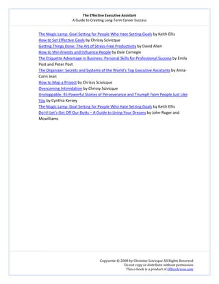 The Effective Executive Assistant 
A Guide to Creating Long‐Term Career Success 
   
 
Copywrite © 2008 by Christine Scivicque All Rights Reserved 
Do not copy or distribute without permission  
This e‐book is a product of OfficeArrow.com 
 
The Magic Lamp: Goal Setting for People Who Hate Setting Goals by Keith Ellis 
How to Set Effective Goals by Chrissy Scivicque 
  Getting Things Done: The Art of Stress‐Free Productivity by David Allen 
  How to Win Friends and Influence People by Dale Carnegie 
  The Etiquette Advantage in Business: Personal Skills for Professional Success by Emily 
Post and Peter Post 
  The Organizer: Secrets and Systems of the World’s Top Executive Assistants by Anna‐
Carin Jean  
How to Map a Project by Chrissy Scivicque  
Overcoming Intimidation by Chrissy Scivicque 
Unstoppable: 45 Powerful Stories of Perseverance and Triumph from People Just Like 
You by Cynthia Kersey  
  The Magic Lamp: Goal Setting for People Who Hate Setting Goals by Keith Ellis 
  Do It! Let’s Get Off Our Butts – A Guide to Living Your Dreams by John‐Roger and 
Mcwilliams 
 
 
 
 
 
 
 
 
 
 
 
 
 
 
 
 
 
 
 
 
 
 