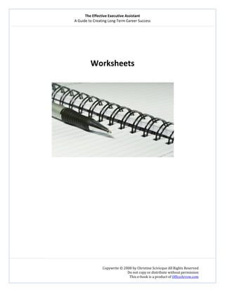 The Effective Executive Assistant 
A Guide to Creating Long‐Term Career Success 
   
 
Copywrite © 2008 by Christine Scivicque All Rights Reserved 
Do not copy or distribute without permission  
This e‐book is a product of OfficeArrow.com 
 
 
 
 
 
Worksheets 
 
 
 