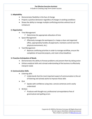 The Effective Executive Assistant 
A Guide to Creating Long‐Term Career Success 
   
 
Copywrite © 2008 by Christine Scivicque All Rights Reserved 
Do not copy or distribute without permission  
This e‐book is a product of OfficeArrow.com 
 
1. Adaptability 
• Demonstrates flexibility in the face of change 
• Projects a positive demeanor regardless of changes in working conditions  
• Shows the ability to manage multiple conflicting priorities without loss of 
composure  
 
2. Organization  
• Time Management   
Determines the appropriate allocation of time  
• Space Management  
Effectively manages the workspace (i.e. keeps a clean and organized 
office, appropriately handles all paperwork, maintains control over the 
physical environment, etc.)  
• Task Management  
Balances conflicting priorities in order to manage workflow, ensure the 
completion of essential projects, and meet critical deadlines  
 
3. Proactive Anticipation of Needs  
• Demonstrates the ability to foresee problems and prevent them by taking action  
• Utilizes analytical skills and a broad understanding of the business to effectively 
interpret needs 
 
4. Communication Skills  
• Listening skills 
Understands that the most important aspect of communication is the act 
of listening and actively works to improve those skills  
• Oral 
Speaks with confidence using clear, concise sentences and is easily 
understood  
• Written  
Produces well thought‐out, professional correspondence free of 
grammatical and spelling errors 
 
 
 
 