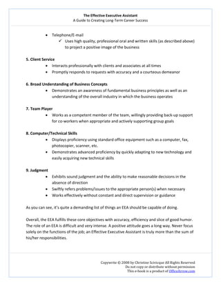 The Effective Executive Assistant 
A Guide to Creating Long‐Term Career Success 
   
 
Copywrite © 2008 by Christine Scivicque All Rights Reserved 
Do not copy or distribute without permission  
This e‐book is a product of OfficeArrow.com 
 
• Telephone/E‐mail  
Uses high quality, professional oral and written skills (as described above) 
to project a positive image of the business  
 
5. Client Service  
• Interacts professionally with clients and associates at all times  
• Promptly responds to requests with accuracy and a courteous demeanor 
 
6. Broad Understanding of Business Concepts  
• Demonstrates an awareness of fundamental business principles as well as an 
understanding of the overall industry in which the business operates  
 
7. Team Player  
• Works as a competent member of the team, willingly providing back‐up support 
for co‐workers when appropriate and actively supporting group goals  
 
8. Computer/Technical Skills 
• Displays proficiency using standard office equipment such as a computer, fax, 
photocopier, scanner, etc. 
• Demonstrates advanced proficiency by quickly adapting to new technology and 
easily acquiring new technical skills  
 
9. Judgment  
• Exhibits sound judgment and the ability to make reasonable decisions in the 
absence of direction 
• Swiftly refers problems/issues to the appropriate person(s) when necessary 
• Works effectively without constant and direct supervision or guidance 
 
As you can see, it’s quite a demanding list of things an EEA should be capable of doing.  
 
Overall, the EEA fulfills these core objectives with accuracy, efficiency and slice of good humor. 
The role of an EEA is difficult and very intense. A positive attitude goes a long way. Never focus 
solely on the functions of the job; an Effective Executive Assistant is truly more than the sum of 
his/her responsibilities.  
 
 
