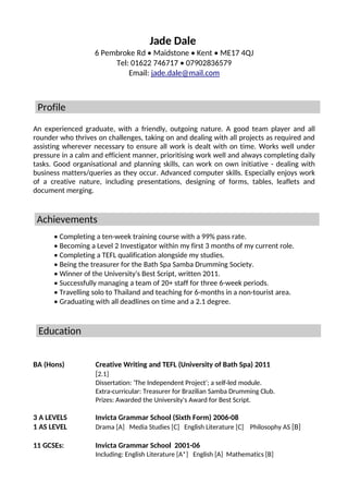 Jade Dale
6 Pembroke Rd • Maidstone • Kent • ME17 4QJ
Tel: 01622 746717 • 07902836579
Email: jade.dale@mail.com
An experienced graduate, with a friendly, outgoing nature. A good team player and all
rounder who thrives on challenges, taking on and dealing with all projects as required and
assisting wherever necessary to ensure all work is dealt with on time. Works well under
pressure in a calm and efficient manner, prioritising work well and always completing daily
tasks. Good organisational and planning skills, can work on own initiative - dealing with
business matters/queries as they occur. Advanced computer skills. Especially enjoys work
of a creative nature, including presentations, designing of forms, tables, leaflets and
document merging.
• Completing a ten-week training course with a 99% pass rate.
• Becoming a Level 2 Investigator within my first 3 months of my current role.
• Completing a TEFL qualification alongside my studies.
• Being the treasurer for the Bath Spa Samba Drumming Society.
• Winner of the University's Best Script, written 2011.
• Successfully managing a team of 20+ staff for three 6-week periods.
• Travelling solo to Thailand and teaching for 6-months in a non-tourist area.
• Graduating with all deadlines on time and a 2.1 degree.
BA (Hons) Creative Writing and TEFL (University of Bath Spa) 2011
[2.1]
Dissertation: 'The Independent Project'; a self-led module.
Extra-curricular: Treasurer for Brazilian Samba Drumming Club.
Prizes: Awarded the University's Award for Best Script.
3 A LEVELS Invicta Grammar School (Sixth Form) 2006-08
1 AS LEVEL Drama [A] Media Studies [C] English Literature [C] Philosophy AS [B]
11 GCSEs: Invicta Grammar School 2001-06
Including: English Literature [A*] English [A] Mathematics [B]
Education
Profile
Achievements
 