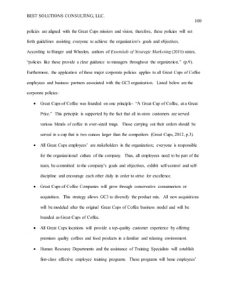 BEST SOLUTIONS CONSULTING, LLC.
100
policies are aligned with the Great Cups mission and vision; therefore, these policies will set
forth guidelines assisting everyone to achieve the organization’s goals and objectives.
According to Hunger and Wheelen, authors of Essentials of Strategic Marketing (2011) states,
“policies like these provide a clear guidance to managers throughout the organization.” (p.9).
Furthermore, the application of these major corporate policies applies to all Great Cups of Coffee
employees and business partners associated with the GC3 organization. Listed below are the
corporate policies:
 Great Cups of Coffee was founded on one principle- “A Great Cup of Coffee, at a Great
Price.” This principle is supported by the fact that all in-store customers are served
various blends of coffee in over-sized mugs. Those carrying out their orders should be
served in a cup that is two ounces larger than the competitors (Great Cups, 2012, p.3).
 All Great Cups employees’ are stakeholders in the organization; everyone is responsible
for the organizational culture of the company. Thus, all employees need to be part of the
team, be committed to the company’s goals and objectives, exhibit self-control and self-
discipline and encourage each other daily in order to strive for excellence.
 Great Cups of Coffee Companies will grow through conservative consumerism or
acquisition. This strategy allows GC3 to diversify the product mix. All new acquisitions
will be modeled after the original Great Cups of Coffee business model and will be
branded as Great Cups of Coffee.
 All Great Cups locations will provide a top-quality customer experience by offering
premium quality coffees and food products in a familiar and relaxing environment.
 Human Resource Departments and the assistance of Training Specialists will establish
first-class effective employee training programs. These programs will hone employees’
 