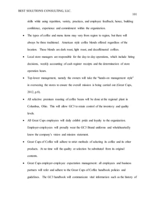 BEST SOLUTIONS CONSULTING, LLC.
101
skills while using repetition, variety, practices, and employee feedback; hence, building
confidence, experience and commitment within the organization.
 The types of coffee and menu items may vary from region to region, but there will
always be three traditional. American style coffee blends offered regardless of the
location. These blends are dark roast, light roast, and decaffeinated coffees.
 Local store managers are responsible for the day-to-day operations, which include hiring
decisions, weekly accounting of cash register receipts and the determination of store
operation hours.
 Top-lower management, namely the owners will take the “hands-on management style”
in overseeing the stores to ensure the overall mission is being carried out (Great Cups,
2012, p.8).
 All selective premium roasting of coffee beans will be done at the regional plant in
Columbus, Ohio. This will allow GC3 to retain control of the inventory and quality
levels.
 All Great Cups employees will daily exhibit pride and loyalty to the organization.
Employer-employees will proudly wear the GC3 Brand uniforms and wholeheartedly
know the company’s vision and mission statement.
 Great Cups of Coffee will adhere to strict methods of selecting its coffee and its other
products. At no time will the quality or selection be substituted from its original
contents.
 Great Cups employer-employee expectation management: all employees and business
partners will refer and adhere to the Great Cups of Coffee handbook policies and
guidelines. The GC3 handbook will communicate vital information such as the history of
 