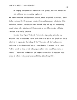 BEST SOLUTIONS CONSULTING, LLC.
102
the company, the organization’s mission and vision, policies, procedures, benefits and
state and federal laws surrounding employment.
The official owners and stewards of these corporate policies are governed by the Great Cups of
Coffee owners and the HR department located at Corporate Headquarters in Columbus, Ohio.
Furthermore, all Great Cups employees must attest and certify that they have been properly
trained in these policy guidelines and HR departments at each different region will be the
custodians of the certified documents.
Likewise, Great Cups of Coffee will “implement a single policy system that any
individual within the organization can log in and see all of the policies that apply to their specific
job role in the organization (Kerschberg, 2011).” This system will also “send automated
notifications of any changes or new policies” to the individual (Kerschberg, 2011). Finally,
“policies are only as strong as their underlying procedures, which should be as precise as
possible.” Consequently, it’s imperative that employer-manager does not mismanage these
policies in order to avoid potential corporate liabilities (Kerschberg, 2011).
 