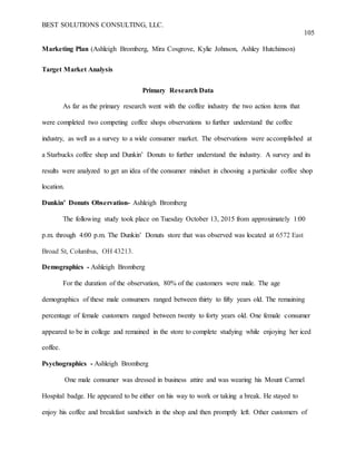 BEST SOLUTIONS CONSULTING, LLC.
105
Marketing Plan (Ashleigh Bromberg, Mira Cosgrove, Kylie Johnson, Ashley Hutchinson)
Target Market Analysis
Primary Research Data
As far as the primary research went with the coffee industry the two action items that
were completed two competing coffee shops observations to further understand the coffee
industry, as well as a survey to a wide consumer market. The observations were accomplished at
a Starbucks coffee shop and Dunkin’ Donuts to further understand the industry. A survey and its
results were analyzed to get an idea of the consumer mindset in choosing a particular coffee shop
location.
Dunkin’ Donuts Observation- Ashleigh Bromberg
The following study took place on Tuesday October 13, 2015 from approximately 1:00
p.m. through 4:00 p.m. The Dunkin’ Donuts store that was observed was located at 6572 East
Broad St, Columbus, OH 43213.
Demographics - Ashleigh Bromberg
For the duration of the observation, 80% of the customers were male. The age
demographics of these male consumers ranged between thirty to fifty years old. The remaining
percentage of female customers ranged between twenty to forty years old. One female consumer
appeared to be in college and remained in the store to complete studying while enjoying her iced
coffee.
Psychographics - Ashleigh Bromberg
One male consumer was dressed in business attire and was wearing his Mount Carmel
Hospital badge. He appeared to be either on his way to work or taking a break. He stayed to
enjoy his coffee and breakfast sandwich in the shop and then promptly left. Other customers of
 
