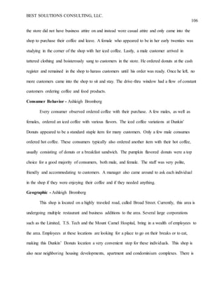 BEST SOLUTIONS CONSULTING, LLC.
106
the store did not have business attire on and instead wore casual attire and only came into the
shop to purchase their coffee and leave. A female who appeared to be in her early twenties was
studying in the corner of the shop with her iced coffee. Lastly, a male customer arrived in
tattered clothing and boisterously sang to customers in the store. He ordered donuts at the cash
register and remained in the shop to harass customers until his order was ready. Once he left, no
more customers came into the shop to sit and stay. The drive-thru window had a flow of constant
customers ordering coffee and food products.
Consumer Behavior - Ashleigh Bromberg
Every consumer observed ordered coffee with their purchase. A few males, as well as
females, ordered an iced coffee with various flavors. The iced coffee variations at Dunkin’
Donuts appeared to be a standard staple item for many customers. Only a few male consumes
ordered hot coffee. These consumers typically also ordered another item with their hot coffee,
usually consisting of donuts or a breakfast sandwich. The pumpkin flavored donuts were a top
choice for a good majority of consumers, both male, and female. The staff was very polite,
friendly and accommodating to customers. A manager also came around to ask each individual
in the shop if they were enjoying their coffee and if they needed anything.
Geographic - Ashleigh Bromberg
This shop is located on a highly traveled road, called Broad Street. Currently, this area is
undergoing multiple restaurant and business additions to the area. Several large corporations
such as the Limited, T.S. Tech and the Mount Camel Hospital, bring in a wealth of employees to
the area. Employees at these locations are looking for a place to go on their breaks or to eat,
making this Dunkin’ Donuts location a very convenient stop for these individuals. This shop is
also near neighboring housing developments, apartment and condominium complexes. There is
 