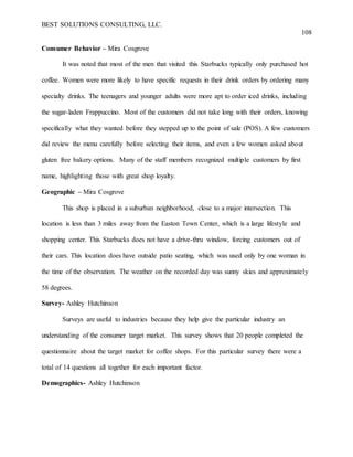 BEST SOLUTIONS CONSULTING, LLC.
108
Consumer Behavior – Mira Cosgrove
It was noted that most of the men that visited this Starbucks typically only purchased hot
coffee. Women were more likely to have specific requests in their drink orders by ordering many
specialty drinks. The teenagers and younger adults were more apt to order iced drinks, including
the sugar-laden Frappuccino. Most of the customers did not take long with their orders, knowing
specifically what they wanted before they stepped up to the point of sale (POS). A few customers
did review the menu carefully before selecting their items, and even a few women asked about
gluten free bakery options. Many of the staff members recognized multiple customers by first
name, highlighting those with great shop loyalty.
Geographic – Mira Cosgrove
This shop is placed in a suburban neighborhood, close to a major intersection. This
location is less than 3 miles away from the Easton Town Center, which is a large lifestyle and
shopping center. This Starbucks does not have a drive-thru window, forcing customers out of
their cars. This location does have outside patio seating, which was used only by one woman in
the time of the observation. The weather on the recorded day was sunny skies and approximately
58 degrees.
Survey- Ashley Hutchinson
Surveys are useful to industries because they help give the particular industry an
understanding of the consumer target market. This survey shows that 20 people completed the
questionnaire about the target market for coffee shops. For this particular survey there were a
total of 14 questions all together for each important factor.
Demographics- Ashley Hutchinson
 