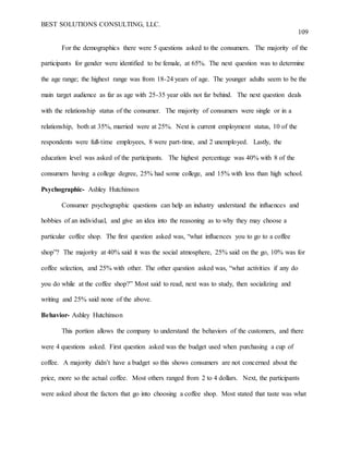 BEST SOLUTIONS CONSULTING, LLC.
109
For the demographics there were 5 questions asked to the consumers. The majority of the
participants for gender were identified to be female, at 65%. The next question was to determine
the age range; the highest range was from 18-24 years of age. The younger adults seem to be the
main target audience as far as age with 25-35 year olds not far behind. The next question deals
with the relationship status of the consumer. The majority of consumers were single or in a
relationship, both at 35%, married were at 25%. Next is current employment status, 10 of the
respondents were full-time employees, 8 were part-time, and 2 unemployed. Lastly, the
education level was asked of the participants. The highest percentage was 40% with 8 of the
consumers having a college degree, 25% had some college, and 15% with less than high school.
Psychographic- Ashley Hutchinson
Consumer psychographic questions can help an industry understand the influences and
hobbies of an individual, and give an idea into the reasoning as to why they may choose a
particular coffee shop. The first question asked was, “what influences you to go to a coffee
shop”? The majority at 40% said it was the social atmosphere, 25% said on the go, 10% was for
coffee selection, and 25% with other. The other question asked was, “what activities if any do
you do while at the coffee shop?” Most said to read, next was to study, then socializing and
writing and 25% said none of the above.
Behavior- Ashley Hutchinson
This portion allows the company to understand the behaviors of the customers, and there
were 4 questions asked. First question asked was the budget used when purchasing a cup of
coffee. A majority didn’t have a budget so this shows consumers are not concerned about the
price, more so the actual coffee. Most others ranged from 2 to 4 dollars. Next, the participants
were asked about the factors that go into choosing a coffee shop. Most stated that taste was what
 