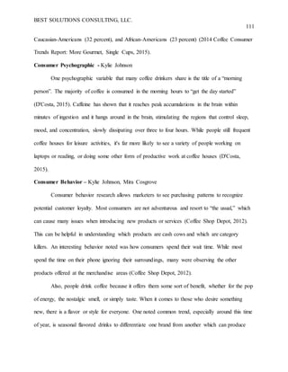BEST SOLUTIONS CONSULTING, LLC.
111
Caucasian-Americans (32 percent), and African-Americans (23 percent) (2014 Coffee Consumer
Trends Report: More Gourmet, Single Cups, 2015).
Consumer Psychographic - Kylie Johnson
One psychographic variable that many coffee drinkers share is the title of a “morning
person”. The majority of coffee is consumed in the morning hours to “get the day started”
(D'Costa, 2015). Caffeine has shown that it reaches peak accumulations in the brain within
minutes of ingestion and it hangs around in the brain, stimulating the regions that control sleep,
mood, and concentration, slowly dissipating over three to four hours. While people still frequent
coffee houses for leisure activities, it's far more likely to see a variety of people working on
laptops or reading, or doing some other form of productive work at coffee houses (D'Costa,
2015).
Consumer Behavior – Kylie Johnson, Mira Cosgrove
Consumer behavior research allows marketers to see purchasing patterns to recognize
potential customer loyalty. Most consumers are not adventurous and resort to “the usual,” which
can cause many issues when introducing new products or services (Coffee Shop Depot, 2012).
This can be helpful in understanding which products are cash cows and which are category
killers. An interesting behavior noted was how consumers spend their wait time. While most
spend the time on their phone ignoring their surroundings, many were observing the other
products offered at the merchandise areas (Coffee Shop Depot, 2012).
Also, people drink coffee because it offers them some sort of benefit, whether for the pop
of energy, the nostalgic smell, or simply taste. When it comes to those who desire something
new, there is a flavor or style for everyone. One noted common trend, especially around this time
of year, is seasonal flavored drinks to differentiate one brand from another which can produce
 