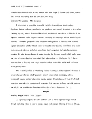 BEST SOLUTIONS CONSULTING, LLC.
112
alternate sales from non-users. Coffee drinkers have been taught to socialize over coffee, to look
for a boost in productivity from this drink (D'Costa, 2015).
Consumer Geographic – Mira Cosgrove
It is important to look at the geographic variables in considering target markets.
Significant factors in climate, postal code, and population are extremely important to factor when
choosing a primary market. In areas of inconsistent temperatures and climate, a drive-thru is an
important aspect for coffee shops -- consumers can enjoy their beverages without weathering the
elements. Sometimes geographic zones can be too heterogeneous to correctly frame a market
segment (Boundless, 2015). When it comes to the coffee shop industry, competitors have found
much success in suburban and urban areas. Great Cups’ competitor Starbucks has numerous
locations. By using its store locator, it is clear to notice the shops are located in high traffic areas
and even at least one location in each individual suburb of the city (Starbucks, 2015). These
areas are close to shopping malls, major executive offices, universities and schools, and even
inside grocery stores.
One of the key factors in determining success of serving a market segment is location. It
is key to be near what are called “generative areas,” which include residences, schools,
commercial regions, and any other social meeting centers (Demetrakakes, 2011, p. 15). Not all
generative areas allow for constant profit generation. It is important to figure out traffic patterns
and whether the area inhabited has other thriving Quick Service Restaurants (p. 15).
Analysis
Primary Target Market - Mira Cosgrove
As a growing company, it is vital for Great Cups to pursue a primary target market
through marketing efforts in order to create a higher profit margin (Hiebing & Cooper, 2012, p.
 