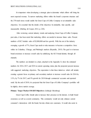 BEST SOLUTIONS CONSULTING, LLC.
114
It is important when developing a strategic plan to determine which efforts will bring the
most expected revenue. To narrow marketing efforts within the brand’s corporate structure and
the 270 retail stores would enable the Great Cups of Coffee Company to set attainable sales
objectives. It is essential that the details of the objectives be attainable, time specific, and
measureable (Hiebing & Cooper, 2012, p. 220).
After reviewing current industry trends and analyzing Great Cups of Coffee Company
past sales, it has been noted that marketing efforts are needed to increase future sales. Present
numbers of GC3 include sales of $2,000,000 and low growth. With the rest of the industry
averaging a growth of 7%, Great Cups needs to take measures to become a competitive force
within its Columbus, Chicago, and Pittsburgh markets (Reynolds, 2015). The goal is to increase
brand awareness to increase overall sales by solidifying the GC3 brand identity through all
channels.
The numbers are detailed in a chart, attached in the Appendix E; show the estimated
numbers for 2016, 2017, and 2018 at current operating status plus the projected percent increase
with suggested marketing objectives. The expectation is that these initiatives which will include
creating a greater focus on primary and secondary markets to increase overall sales for 2016 by
3.5%, by 7% for 2017, and 9% growth for 2018 through commercial accounts and operated
retail. By the end of 2018, it is projected that the Great Cups of Coffee Company’s portfolio will
be slightly above market average.
Primary Target Market SMARTObjectives (Ashleigh Bromberg)
Great Cups Coffee should plan to increase their presence on the internet, to build brand
awareness as well as a social community. This community would not only enhance current
consumer’s interactions with the brand, but also obtain new customers. It would also assist in
 