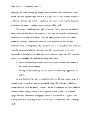 BEST SOLUTIONS CONSULTING, LLC.
115
driving up sales for the company, by offering various promotions and advertisements via the
internet. The brand’s primary target market of 20-30 year olds, also have an active presence on
social media. Therefore, the creation of social media sites would assist in reaching the primary
target market and support in retaining current consumers of the brand.
The creation of social media sites such as Facebook, Twitter, Instagram, and LinkedIn
should be executed immediately. The formation of these sites will also assist in search engine
optimization for the brand on the internet. After the implementation of these sites, various
promotional campaigns can be drafted which will create awareness and build an online
community for the Great Cups brand. These objectives need to be executed in a three month time
period. Posting content, including photos, informational blogs, and current events news,
continuously on the brand’s social media sites provides customers insight into GC’s production
process as well as making them feel more connected to the brand.
 Increase product and promotional awareness through social media involvement by
40% within the next 9 months.
 Tracking will be done through data and metrics provided through applications and
analysis.
An issue that Great Cups faces is brand division between the three company names. It is
essential to unify its brands to create one recognizable brand. This unification would lessen
confusion between brands for not only consumers, but also the employees. Each store should be
consistent in menu offerings, as well as, in the appearance of the location. The brand logo,
signage, letterhead, and uniforms of employees should all be consistent in all regions for the
company. Unification should be performed across the board for all branches of the Great Cups
brand.
 