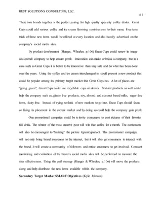 BEST SOLUTIONS CONSULTING, LLC.
117
These two brands together is the perfect pairing for high quality specialty coffee drinks. Great
Cups could add various coffee and ice cream flavoring combinations to their menu. Free taste
trials of these new items would be offered at every location and also heavily advertised on the
company’s social media sites.
By product development (Hunger, Wheelen. p.106) Great Cups could renew its image
and overall company to help ensure profit. Innovation can make or break a company, but in a
case such as Great Cups it is better to be innovative than stay safe and do what has been done
over the years. Using the coffee and ice cream interchangeable could present a new product that
could be popular among the primary target market that Great Cups has. A lot of places are
“going green”; Great Cups could use recyclable cups or sleeves. Natural products as well could
help the company such as, gluten-free products, soy, almond and coconut based milks, sugar-free
items, dairy-free. Instead of trying to think of new markets to go into, Great Cups should focus
on fixing its placement in the current market and by doing so could help the company gain profit.
One promotional campaign could be to invite consumers to post pictures of their favorite
fall drink. The winner of the most creative post will win free coffee for a month. The contestants
will also be encouraged to “hashtag” the picture #greatcupselect. This promotional campaign
will not only bring brand awareness to the internet, but it will also get consumers to interact with
the brand. It will create a community of followers and entice customers to get involved. Constant
monitoring and evaluation of the brand’s social media sites will be performed to measure the
sites effectiveness. Using this pull strategy (Hunger & Wheelen, p.106) will move the products
along and help distribute the new items available within the company.
Secondary Target Market SMART Objectives (Kylie Johnson)
 