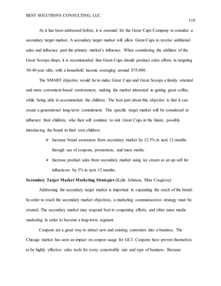 BEST SOLUTIONS CONSULTING, LLC.
118
As it has been addressed before, it is essential for the Great Cups Company to consider a
secondary target market. A secondary target market will allow Great Cups to receive additional
sales and influence past the primary market’s influence. When considering the addition of the
Great Scoops shops, it is recommended that Great Cups should produce extra efforts in targeting
30-40 year olds, with a household income averaging around $75,000.
The SMART objective would be to make Great Cups and Great Scoops a family oriented
and more convenient-based environment, making the market interested in getting great coffee,
while being able to accommodate the children. The best part about this objective is that it can
create a generational long-term commitment. This specific target market will be considered to
influence their children, who then will continue to visit Great Cups in the future, possibly
introducing the brand to their own children.
 Increase brand awareness from secondary market by 12.5% in next 12 months
through use of coupons, promotions, and mass media.
 Increase product sales from secondary market using ice cream as an up-sell for
influencers by 3% in next 12 months.
Secondary Target Market Marketing Strategies (Kylie Johnson, Mira Cosgrove)
Addressing the secondary target market is important in expanding the reach of the brand.
In order to reach the secondary market objectives, a marketing communication strategy must be
created. The secondary market may respond best to couponing efforts, and other mass media
marketing in order to become a long-term segment.
Coupons are a great way to attract new and existing customers into a business. The
Chicago market has seen an impact on coupon usage for GC3. Coupons have proven themselves
to be highly effective sales tools for every conceivable size and type of business. Because
 