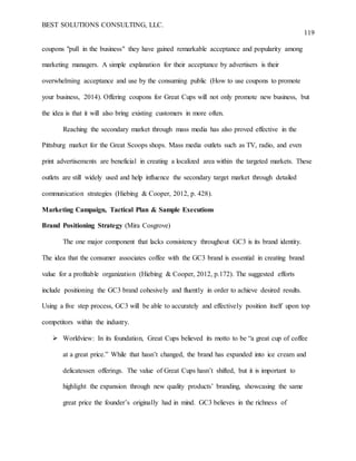 BEST SOLUTIONS CONSULTING, LLC.
119
coupons "pull in the business" they have gained remarkable acceptance and popularity among
marketing managers. A simple explanation for their acceptance by advertisers is their
overwhelming acceptance and use by the consuming public (How to use coupons to promote
your business, 2014). Offering coupons for Great Cups will not only promote new business, but
the idea is that it will also bring existing customers in more often.
Reaching the secondary market through mass media has also proved effective in the
Pittsburg market for the Great Scoops shops. Mass media outlets such as TV, radio, and even
print advertisements are beneficial in creating a localized area within the targeted markets. These
outlets are still widely used and help influence the secondary target market through detailed
communication strategies (Hiebing & Cooper, 2012, p. 428).
Marketing Campaign, Tactical Plan & Sample Executions
Brand Positioning Strategy (Mira Cosgrove)
The one major component that lacks consistency throughout GC3 is its brand identity.
The idea that the consumer associates coffee with the GC3 brand is essential in creating brand
value for a profitable organization (Hiebing & Cooper, 2012, p.172). The suggested efforts
include positioning the GC3 brand cohesively and fluently in order to achieve desired results.
Using a five step process, GC3 will be able to accurately and effectively position itself upon top
competitors within the industry.
 Worldview: In its foundation, Great Cups believed its motto to be “a great cup of coffee
at a great price.” While that hasn’t changed, the brand has expanded into ice cream and
delicatessen offerings. The value of Great Cups hasn’t shifted, but it is important to
highlight the expansion through new quality products’ branding, showcasing the same
great price the founder’s originally had in mind. GC3 believes in the richness of
 