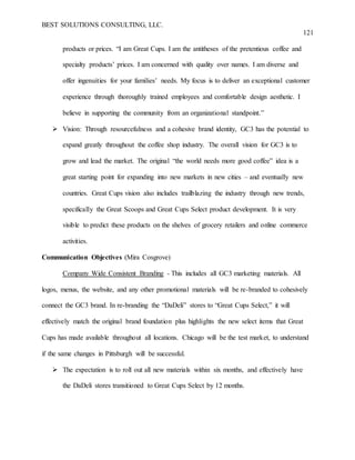 BEST SOLUTIONS CONSULTING, LLC.
121
products or prices. “I am Great Cups. I am the antitheses of the pretentious coffee and
specialty products’ prices. I am concerned with quality over names. I am diverse and
offer ingenuities for your families’ needs. My focus is to deliver an exceptional customer
experience through thoroughly trained employees and comfortable design aesthetic. I
believe in supporting the community from an organizational standpoint.”
 Vision: Through resourcefulness and a cohesive brand identity, GC3 has the potential to
expand greatly throughout the coffee shop industry. The overall vision for GC3 is to
grow and lead the market. The original “the world needs more good coffee” idea is a
great starting point for expanding into new markets in new cities – and eventually new
countries. Great Cups vision also includes trailblazing the industry through new trends,
specifically the Great Scoops and Great Cups Select product development. It is very
visible to predict these products on the shelves of grocery retailers and online commerce
activities.
Communication Objectives (Mira Cosgrove)
Company Wide Consistent Branding - This includes all GC3 marketing materials. All
logos, menus, the website, and any other promotional materials will be re-branded to cohesively
connect the GC3 brand. In re-branding the “DaDeli” stores to “Great Cups Select,” it will
effectively match the original brand foundation plus highlights the new select items that Great
Cups has made available throughout all locations. Chicago will be the test market, to understand
if the same changes in Pittsburgh will be successful.
 The expectation is to roll out all new materials within six months, and effectively have
the DaDeli stores transitioned to Great Cups Select by 12 months.
 