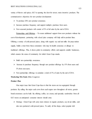 BEST SOLUTIONS CONSULTING, LLC.
123
variety of flavors and spices, GC3 is opening the door for newer, more inventive products. The
communication objectives for new product development:
 To produce 20% new product awareness.
 Increase purchase frequency and support multiple purchase from users.
 New seasonal products will consist of 5% of all sales by the end of 2016.
Partnerships and Offerings – To create additional support from new products without the
cost of development, partnering with a local juice company will help add to product lines.
Offering a variety of cold-pressed juices, along with organic soy and nut milks for prep station
supply, builds a trust from those consumers who may be health conscious or allergic to
traditional offerings. Plus, it shows pride in community efforts and supports smaller businesses,
which ensures the sense of community for which Great Cups stands.
 Build new partnership awareness.
 Increase in purchase frequency through new product offerings by 15% from users and
5% from non-users.
 New partnership offerings to cumulate a total of 3% of sales by the end of 2016.
Marketing Mix Tools (Mira Cosgrove)
Product Plan
One major issue that Great Cups faces is that the stores are too segregated through
products. By selling the major cash cows from each region now throughout all stores, greater
brand awareness can be built. By offering coffee, ice cream, and specialty sandwiches from all
GC3 stores an anticipated consumer interest should arise.
 Strategy - Great Cups will carry more choices in organic products, soy & nut milks, and
also new partnered cold-pressed juices. To unify all the shops, select popular deli
 
