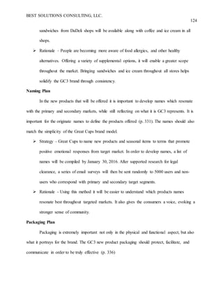 BEST SOLUTIONS CONSULTING, LLC.
124
sandwiches from DaDeli shops will be available along with coffee and ice cream in all
shops.
 Rationale – People are becoming more aware of food allergies, and other healthy
alternatives. Offering a variety of supplemental options, it will enable a greater scope
throughout the market. Bringing sandwiches and ice cream throughout all stores helps
solidify the GC3 brand through consistency.
Naming Plan
In the new products that will be offered it is important to develop names which resonate
with the primary and secondary markets, while still reflecting on what it is GC3 represents. It is
important for the originate names to define the products offered (p. 331). The names should also
match the simplicity of the Great Cups brand model.
 Strategy – Great Cups to name new products and seasonal items to terms that promote
positive emotional responses from target market. In order to develop names, a list of
names will be compiled by January 30, 2016. After supported research for legal
clearance, a series of email surveys will then be sent randomly to 5000 users and non-
users who correspond with primary and secondary target segments.
 Rationale - Using this method it will be easier to understand which products names
resonate best throughout targeted markets. It also gives the consumers a voice, evoking a
stronger sense of community.
Packaging Plan
Packaging is extremely important not only in the physical and functional aspect, but also
what it portrays for the brand. The GC3 new product packaging should protect, facilitate, and
communicate in order to be truly effective (p. 336)
 