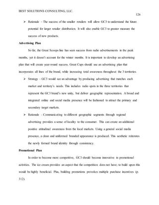 BEST SOLUTIONS CONSULTING, LLC.
126
 Rationale – The success of the smaller retailers will allow GC3 to understand the future
potential for larger retailer distribution. It will also enable GC3 to greater measure the
success of new products.
Advertising Plan
So far, the Great Scoops line has seen success from radio advertisements in the peak
months, yet it doesn’t account for the winter months. It is important to develop an advertising
plan that will create year-round success. Great Cups should use an advertising plan that
incorporates all lines of the brand, while increasing total awareness throughout the 3 territories.
 Strategy – GC3 would see an advantage by producing advertising that matches each
market and territory’s needs. This includes radio spots in the three territories that
represent the GC3 brand’s new unity, but deliver geographic representation. A broad and
integrated online and social media presence will be fashioned to attract the primary and
secondary target markets.
 Rationale – Communicating to different geographic segments through regional
advertising provides a sense of locality to the consumer. This can create an additional
positive attitudinal awareness from the local markets. Using a general social media
presence, a clean and uniformed branded appearance is produced. This aesthetic reiterates
the newly formed brand identity through consistency.
Promotional Plan
In order to become more competitive, GC3 should become innovative in promotional
activities. The ice cream provides an aspect that the competition does not have; to build upon this
would be highly beneficial. Plus, building promotions provokes multiple purchase incentives (p.
312).
 
