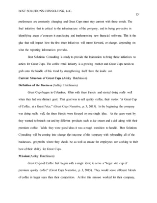 BEST SOLUTIONS CONSULTING, LLC.
13
preferences are constantly changing and Great Cups must stay current with these trends. The
final initiative that is critical to the infrastructure of the company, and in being pro-active in
identifying areas of concern is purchasing and implementing new financial software. This is the
glue that will impact how the first three initiatives will move forward, or change, depending on
what the reporting information provides.
Best Solutions Consulting is ready to provide the foundation to bring these initiatives to
action for Great Cups. The coffee retail industry is a growing market and Great Cups needs to
grab onto the handle of this trend by strengthening itself from the inside out.
Current Situation of Great Cups (Ashley Hutchinson)
Definition of the Business (Ashley Hutchinson)
Great Cups began in Columbus, Ohio with three friends and started doing really well
when they had one distinct goal. That goal was to sell quality coffee, their motto: “A Great Cup
of Coffee, at a Great Price,” (Great Cups Narrative, p. 3, 2015). In the beginning the company
was doing really well, the three friends were focused on one single idea. As the years went by
they wanted to branch out and try different products such as ice cream and a deli along with their
premium coffee. While they were good ideas it was a rough transition to handle. Best Solutions
Consulting will be coming into change the outcome of this company with rebranding all of the
businesses, get profits where they should be, as well as ensure the employees are working to their
best of their ability for Great Cups.
Mission(Ashley Hutchinson)
Great Cups of Coffee first began with a single idea; to serve a “larger size cup of
premium quality coffee” (Great Cups Narrative, p. 3, 2015). They would serve different blends
of coffee in larger sizes then their competitors. At first this mission worked for their company,
 