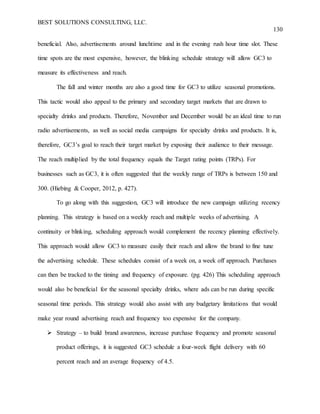 BEST SOLUTIONS CONSULTING, LLC.
130
beneficial. Also, advertisements around lunchtime and in the evening rush hour time slot. These
time spots are the most expensive, however, the blinking schedule strategy will allow GC3 to
measure its effectiveness and reach.
The fall and winter months are also a good time for GC3 to utilize seasonal promotions.
This tactic would also appeal to the primary and secondary target markets that are drawn to
specialty drinks and products. Therefore, November and December would be an ideal time to run
radio advertisements, as well as social media campaigns for specialty drinks and products. It is,
therefore, GC3’s goal to reach their target market by exposing their audience to their message.
The reach multiplied by the total frequency equals the Target rating points (TRPs). For
businesses such as GC3, it is often suggested that the weekly range of TRPs is between 150 and
300. (Hiebing & Cooper, 2012, p. 427).
To go along with this suggestion, GC3 will introduce the new campaign utilizing recency
planning. This strategy is based on a weekly reach and multiple weeks of advertising. A
continuity or blinking, scheduling approach would complement the recency planning effectively.
This approach would allow GC3 to measure easily their reach and allow the brand to fine tune
the advertising schedule. These schedules consist of a week on, a week off approach. Purchases
can then be tracked to the timing and frequency of exposure. (pg. 426) This scheduling approach
would also be beneficial for the seasonal specialty drinks, where ads can be run during specific
seasonal time periods. This strategy would also assist with any budgetary limitations that would
make year round advertising reach and frequency too expensive for the company.
 Strategy – to build brand awareness, increase purchase frequency and promote seasonal
product offerings, it is suggested GC3 schedule a four-week flight delivery with 60
percent reach and an average frequency of 4.5.
 