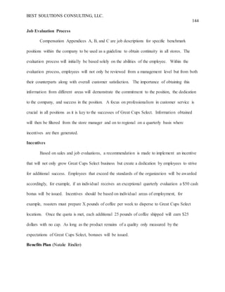 BEST SOLUTIONS CONSULTING, LLC.
144
Job Evaluation Process
Compensation Appendices A, B, and C are job descriptions for specific benchmark
positions within the company to be used as a guideline to obtain continuity in all stores. The
evaluation process will initially be based solely on the abilities of the employee. Within the
evaluation process, employees will not only be reviewed from a management level but from both
their counterparts along with overall customer satisfaction. The importance of obtaining this
information from different areas will demonstrate the commitment to the position, the dedication
to the company, and success in the position. A focus on professionalism in customer service is
crucial in all positions as it is key to the successes of Great Cups Select. Information obtained
will then be filtered from the store manager and on to regional on a quarterly basis where
incentives are then generated.
Incentives
Based on sales and job evaluations, a recommendation is made to implement an incentive
that will not only grow Great Cups Select business but create a dedication by employees to strive
for additional success. Employees that exceed the standards of the organization will be awarded
accordingly, for example, if an individual receives an exceptional quarterly evaluation a $50 cash
bonus will be issued. Incentives should be based on individual areas of employment, for
example, roasters must prepare X pounds of coffee per week to disperse to Great Cups Select
locations. Once the quota is met, each additional 25 pounds of coffee shipped will earn $25
dollars with no cap. As long as the product remains of a quality only measured by the
expectations of Great Cups Select, bonuses will be issued.
Benefits Plan (Natalie Rindler)
 