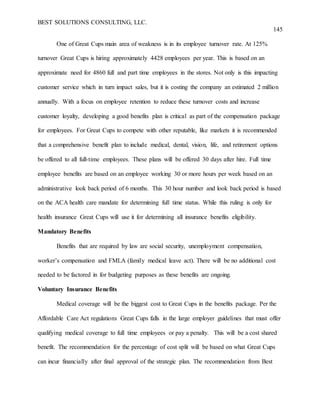 BEST SOLUTIONS CONSULTING, LLC.
145
One of Great Cups main area of weakness is in its employee turnover rate. At 125%
turnover Great Cups is hiring approximately 4428 employees per year. This is based on an
approximate need for 4860 full and part time employees in the stores. Not only is this impacting
customer service which in turn impact sales, but it is costing the company an estimated 2 million
annually. With a focus on employee retention to reduce these turnover costs and increase
customer loyalty, developing a good benefits plan is critical as part of the compensation package
for employees. For Great Cups to compete with other reputable, like markets it is recommended
that a comprehensive benefit plan to include medical, dental, vision, life, and retirement options
be offered to all full-time employees. These plans will be offered 30 days after hire. Full time
employee benefits are based on an employee working 30 or more hours per week based on an
administrative look back period of 6 months. This 30 hour number and look back period is based
on the ACA health care mandate for determining full time status. While this ruling is only for
health insurance Great Cups will use it for determining all insurance benefits eligibility.
Mandatory Benefits
Benefits that are required by law are social security, unemployment compensation,
worker’s compensation and FMLA (family medical leave act). There will be no additional cost
needed to be factored in for budgeting purposes as these benefits are ongoing.
Voluntary Insurance Benefits
Medical coverage will be the biggest cost to Great Cups in the benefits package. Per the
Affordable Care Act regulations Great Cups falls in the large employer guidelines that must offer
qualifying medical coverage to full time employees or pay a penalty. This will be a cost shared
benefit. The recommendation for the percentage of cost split will be based on what Great Cups
can incur financially after final approval of the strategic plan. The recommendation from Best
 