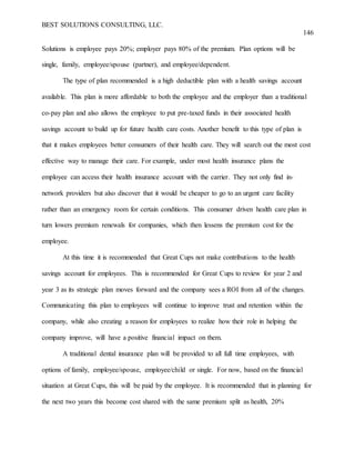 BEST SOLUTIONS CONSULTING, LLC.
146
Solutions is employee pays 20%; employer pays 80% of the premium. Plan options will be
single, family, employee/spouse (partner), and employee/dependent.
The type of plan recommended is a high deductible plan with a health savings account
available. This plan is more affordable to both the employee and the employer than a traditional
co-pay plan and also allows the employee to put pre-taxed funds in their associated health
savings account to build up for future health care costs. Another benefit to this type of plan is
that it makes employees better consumers of their health care. They will search out the most cost
effective way to manage their care. For example, under most health insurance plans the
employee can access their health insurance account with the carrier. They not only find in-
network providers but also discover that it would be cheaper to go to an urgent care facility
rather than an emergency room for certain conditions. This consumer driven health care plan in
turn lowers premium renewals for companies, which then lessens the premium cost for the
employee.
At this time it is recommended that Great Cups not make contributions to the health
savings account for employees. This is recommended for Great Cups to review for year 2 and
year 3 as its strategic plan moves forward and the company sees a ROI from all of the changes.
Communicating this plan to employees will continue to improve trust and retention within the
company, while also creating a reason for employees to realize how their role in helping the
company improve, will have a positive financial impact on them.
A traditional dental insurance plan will be provided to all full time employees, with
options of family, employee/spouse, employee/child or single. For now, based on the financial
situation at Great Cups, this will be paid by the employee. It is recommended that in planning for
the next two years this become cost shared with the same premium split as health, 20%
 