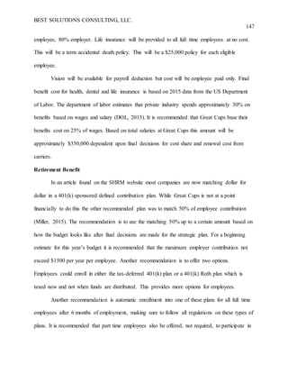 BEST SOLUTIONS CONSULTING, LLC.
147
employee, 80% employer. Life insurance will be provided to all full time employees at no cost.
This will be a term accidental death policy. This will be a $25,000 policy for each eligible
employee.
Vision will be available for payroll deduction but cost will be employee paid only. Final
benefit cost for health, dental and life insurance is based on 2015 data from the US Department
of Labor. The department of labor estimates that private industry spends approximately 30% on
benefits based on wages and salary (DOL, 2015). It is recommended that Great Cups base their
benefits cost on 25% of wages. Based on total salaries at Great Cups this amount will be
approximately $350,000 dependent upon final decisions for cost share and renewal cost from
carriers.
Retirement Benefit
In an article found on the SHRM website most companies are now matching dollar for
dollar in a 401(k) sponsored defined contribution plan. While Great Cups is not at a point
financially to do this the other recommended plan was to match 50% of employee contribution
(Miller, 2015). The recommendation is to use the matching 50% up to a certain amount based on
how the budget looks like after final decisions are made for the strategic plan. For a beginning
estimate for this year’s budget it is recommended that the maximum employer contribution not
exceed $1500 per year per employee. Another recommendation is to offer two options.
Employees could enroll in either the tax-deferred 401(k) plan or a 401(k) Roth plan which is
taxed now and not when funds are distributed. This provides more options for employees.
Another recommendation is automatic enrollment into one of these plans for all full time
employees after 6 months of employment, making sure to follow all regulations on these types of
plans. It is recommended that part time employees also be offered, not required, to participate in
 