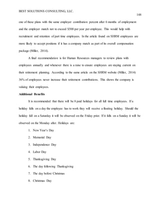 BEST SOLUTIONS CONSULTING, LLC.
148
one of these plans with the same employer contribution percent after 6 months of employment
and the employer match not to exceed $500 per year per employee. This would help with
recruitment and retention of part time employees. In the article found on SHRM employees are
more likely to accept positions if it has a company match as part of its overall compensation
package (Miller, 2014).
A final recommendation is for Human Resources managers to review plans with
employees annually and whenever there is a raise to ensure employees are staying current on
their retirement planning. According to the same article on the SHRM website (Miller, 2014)
36% of employees never increase their retirement contributions. This shows the company is
valuing their employees.
Additional Benefits
It is recommended that there will be 8 paid holidays for all full time employees. If a
holiday falls on a day the employee has to work they will receive a floating holiday. Should the
holiday fall on a Saturday it will be observed on the Friday prior. If it falls on a Sunday it will be
observed on the Monday after. Holidays are:
1. New Year’s Day
2. Memorial Day
3. Independence Day
4. Labor Day
5. Thanksgiving Day
6. The day following Thanksgiving
7. The day before Christmas
8. Christmas Day
 