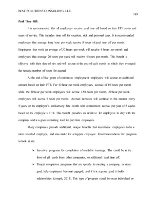 BEST SOLUTIONS CONSULTING, LLC.
149
Paid Time Off:
It is recommended that all employees receive paid time off based on their FTE status and
years of service. This includes time off for vacation, sick and personal days. It is recommended
employees that average forty hour per week receive 8 hours of paid time off per month.
Employees that work an average of 30 hours per week will receive 6 hours per month and
employees that average 20 hours per week will receive 4 hours per month. This benefit is
effective with their date of hire and will accrue at the end of each month in which they averaged
the needed number of hours for accrual.
At the end of five years of continuous employment employees will accrue an additional
amount based on their FTE. For 40 hour per week employees, accrual of 10 hours per month
while the 30 hour per week employees will accrue 7.50 hours per month, 20 hour per week
employees will accrue 5 hours per month. Accrual increases will continue in this manner every
5 years on the employee’s anniversary hire month with a maximum accrual per year of 5 weeks
based on the employee’s FTE. This benefit provides an incentive for employees to stay with the
company and is a good recruiting tool for part time employees.
Many companies provide additional, unique benefits that incentivize employees to be a
more invested employee, and also make for a happier employee. Recommendations for programs
to look at are:
 Incentive programs for completion of available trainings. This could be in the
form of gift cards from other companies, or additional paid time off.
 Project completion programs that are specific to meeting a company, or store
goal, help employees become engaged, and if it is a group goal, it builds
relationships (Joseph, 2015). This type of program could be on an individual or
 