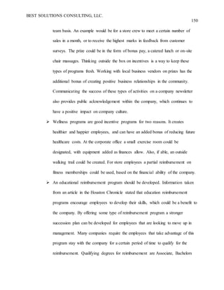 BEST SOLUTIONS CONSULTING, LLC.
150
team basis. An example would be for a store crew to meet a certain number of
sales in a month, or to receive the highest marks in feedback from customer
surveys. The prize could be in the form of bonus pay, a catered lunch or on-site
chair massages. Thinking outside the box on incentives is a way to keep these
types of programs fresh. Working with local business vendors on prizes has the
additional bonus of creating positive business relationships in the community.
Communicating the success of these types of activities on a company newsletter
also provides public acknowledgement within the company, which continues to
have a positive impact on company culture.
 Wellness programs are good incentive programs for two reasons. It creates
healthier and happier employees, and can have an added bonus of reducing future
healthcare costs. At the corporate office a small exercise room could be
designated, with equipment added as finances allow. Also, if able, an outside
walking trail could be created. For store employees a partial reimbursement on
fitness memberships could be used, based on the financial ability of the company.
 An educational reimbursement program should be developed. Information taken
from an article in the Houston Chronicle stated that education reimbursement
programs encourage employees to develop their skills, which could be a benefit to
the company. By offering some type of reimbursement program a stronger
succession plan can be developed for employees that are looking to move up in
management. Many companies require the employees that take advantage of this
program stay with the company for a certain period of time to qualify for the
reimbursement. Qualifying degrees for reimbursement are Associate, Bachelors
 