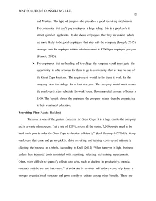 BEST SOLUTIONS CONSULTING, LLC.
151
and Masters. This type of program also provides a good recruiting mechanism.
For companies that can’t pay employees a large salary, this is a good perk to
attract qualified applicants. It also shows employees that they are valued, which
are more likely to be good employees that stay with the company (Joseph, 2015).
Average cost for employer tuition reimbursement is $2000 per employee per year
(Cornett, 2015).
 For employees that are heading off to college the company could investigate the
opportunity to offer a bonus for them to go to a university that is close to one of
the Great Cups locations. The requirement would be for them to work for the
company near that college for at least one year. The company would work around
the employee’s class schedule for work hours. Recommended amount of bonus is
$500. This benefit shows the employee the company values them by committing
to their continued education.
Recruiting Plan (Aquita Harkless)
Turnover is one of the greatest concerns for Great Cups. It is a huge cost to the company
and is a waste of resources. “At a rate of 125%, across all the stores, 7,500 people need to be
hired each year in order for Great Cups to function efficiently” (Paul Sweeny 9/17/2015). Many
employees that come and go so quickly, drive recruiting and training costs up and ultimately
affecting the business as a whole. According to Krell (2012) “When turnover is high, business
leaders face increased costs associated with recruiting, selecting and training replacements.
Other, more-difficult-to-quantify effects also arise, such as declines in productivity, morale,
customer satisfaction and innovation.” A reduction in turnover will reduce costs, help foster a
stronger organizational structure and grow a uniform culture among other benefits. There are
 
