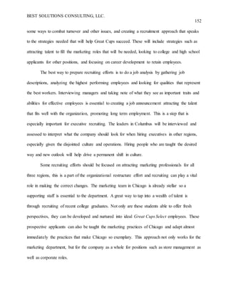 BEST SOLUTIONS CONSULTING, LLC.
152
some ways to combat turnover and other issues, and creating a recruitment approach that speaks
to the strategies needed that will help Great Cups succeed. These will include strategies such as
attracting talent to fill the marketing roles that will be needed, looking to college and high school
applicants for other positions, and focusing on career development to retain employees.
The best way to prepare recruiting efforts is to do a job analysis by gathering job
descriptions, analyzing the highest performing employees and looking for qualities that represent
the best workers. Interviewing managers and taking note of what they see as important traits and
abilities for effective employees is essential to creating a job announcement attracting the talent
that fits well with the organization, promoting long term employment. This is a step that is
especially important for executive recruiting. The leaders in Columbus will be interviewed and
assessed to interpret what the company should look for when hiring executives in other regions,
especially given the disjointed culture and operations. Hiring people who are taught the desired
way and new outlook will help drive a permanent shift in culture.
Some recruiting efforts should be focused on attracting marketing professionals for all
three regions, this is a part of the organizational restructure effort and recruiting can play a vital
role in making the correct changes. The marketing team in Chicago is already stellar so a
supporting staff is essential to the department. A great way to tap into a wealth of talent is
through recruiting of recent college graduates. Not only are these students able to offer fresh
perspectives, they can be developed and nurtured into ideal Great Cups Select employees. These
prospective applicants can also be taught the marketing practices of Chicago and adapt almost
immediately the practices that make Chicago so exemplary. This approach not only works for the
marketing department, but for the company as a whole for positions such as store management as
well as corporate roles.
 