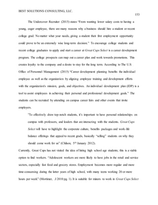 BEST SOLUTIONS CONSULTING, LLC.
153
The Undercover Recruiter (2015) states “From wanting lower salary costs to having a
young, eager employee, there are many reasons why a business should hire a student or recent
college grad. No matter what your needs, giving a student their first employment opportunity
could prove to be an extremely wise long-term decision.” To encourage college students and
recent college graduates to apply and start a career at Great Cups Select is a career development
program. The college prospects can map out a career plan and work towards promotions. This
creates loyalty to the company and a desire to stay for the long term. According to The U.S
Office of Personnel Management (2015) “Career development planning benefits the individual
employee as well as the organization by aligning employee training and development efforts
with the organization's mission, goals, and objectives. An individual development plan (IDP) is a
tool to assist employees in achieving their personal and professional development goals.” The
students can be recruited by attending on campus career fairs and other events that invite
employers.
”To effectively draw top-notch students, it’s important to have personal relationships on
campus with professors, and leaders that are interacting with the students. Great Cups
Select will have to highlight the corporate culture, benefits packages and work-life
balance offerings that appeal to recent grads, basically “selling” students on why they
should come work for us” (Chilson, 5th January 2012).
Currently, Great Cups has not visited the idea of hiring high school age students; this is a viable
option to find workers. “Adolescent workers are more likely to have jobs in the retail and service
sectors, especially fast food and grocery stores. Employment becomes more regular and more
time-consuming during the latter years of high school, with many teens working 20 or more
hours per week” (Mortimer, .J 2010 pg. 1). It is suitable for minors to work in Great Cups Select
 