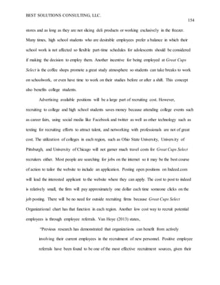 BEST SOLUTIONS CONSULTING, LLC.
154
stores and as long as they are not slicing deli products or working exclusively in the freezer.
Many times, high school students who are desirable employees prefer a balance in which their
school work is not affected so flexible part-time schedules for adolescents should be considered
if making the decision to employ them. Another incentive for being employed at Great Cups
Select is the coffee shops promote a great study atmosphere so students can take breaks to work
on schoolwork, or even have time to work on their studies before or after a shift. This concept
also benefits college students.
Advertising available positions will be a large part of recruiting cost. However,
recruiting to college and high school students saves money because attending college events such
as career fairs, using social media like Facebook and twitter as well as other technology such as
texting for recruiting efforts to attract talent, and networking with professionals are not of great
cost. The utilization of colleges in each region, such as Ohio State University, University of
Pittsburgh, and University of Chicago will not garner much travel costs for Great Cups Select
recruiters either. Most people are searching for jobs on the internet so it may be the best course
of action to tailor the website to include an application. Posting open positions on Indeed.com
will lead the interested applicant to the website where they can apply. The cost to post to indeed
is relatively small, the firm will pay approximately one dollar each time someone clicks on the
job posting. There will be no need for outside recruiting firms because Great Cups Select
Organizational chart has that function in each region. Another low cost way to recruit potential
employees is through employee referrals. Van Hoye (2013) states,
“Previous research has demonstrated that organizations can benefit from actively
involving their current employees in the recruitment of new personnel. Positive employee
referrals have been found to be one of the most effective recruitment sources, given their
 