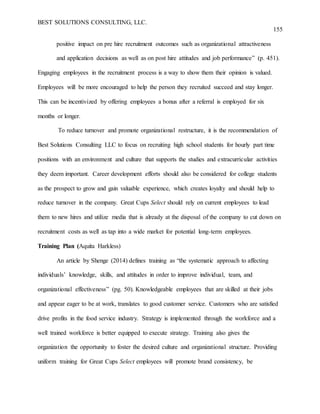 BEST SOLUTIONS CONSULTING, LLC.
155
positive impact on pre hire recruitment outcomes such as organizational attractiveness
and application decisions as well as on post hire attitudes and job performance” (p. 451).
Engaging employees in the recruitment process is a way to show them their opinion is valued.
Employees will be more encouraged to help the person they recruited succeed and stay longer.
This can be incentivized by offering employees a bonus after a referral is employed for six
months or longer.
To reduce turnover and promote organizational restructure, it is the recommendation of
Best Solutions Consulting LLC to focus on recruiting high school students for hourly part time
positions with an environment and culture that supports the studies and extracurricular activities
they deem important. Career development efforts should also be considered for college students
as the prospect to grow and gain valuable experience, which creates loyalty and should help to
reduce turnover in the company. Great Cups Select should rely on current employees to lead
them to new hires and utilize media that is already at the disposal of the company to cut down on
recruitment costs as well as tap into a wide market for potential long-term employees.
Training Plan (Aquita Harkless)
An article by Shenge (2014) defines training as “the systematic approach to affecting
individuals’ knowledge, skills, and attitudes in order to improve individual, team, and
organizational effectiveness” (pg. 50). Knowledgeable employees that are skilled at their jobs
and appear eager to be at work, translates to good customer service. Customers who are satisfied
drive profits in the food service industry. Strategy is implemented through the workforce and a
well trained workforce is better equipped to execute strategy. Training also gives the
organization the opportunity to foster the desired culture and organizational structure. Providing
uniform training for Great Cups Select employees will promote brand consistency, be
 