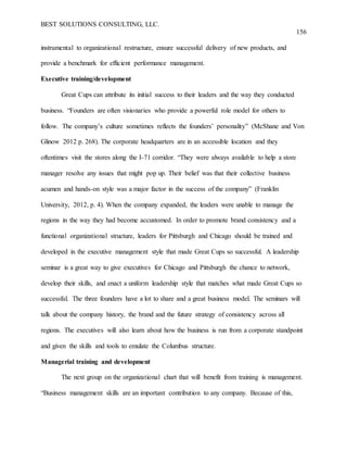 BEST SOLUTIONS CONSULTING, LLC.
156
instrumental to organizational restructure, ensure successful delivery of new products, and
provide a benchmark for efficient performance management.
Executive training/development
Great Cups can attribute its initial success to their leaders and the way they conducted
business. “Founders are often visionaries who provide a powerful role model for others to
follow. The company’s culture sometimes reflects the founders’ personality” (McShane and Von
Glinow 2012 p. 268). The corporate headquarters are in an accessible location and they
oftentimes visit the stores along the I-71 corridor. “They were always available to help a store
manager resolve any issues that might pop up. Their belief was that their collective business
acumen and hands-on style was a major factor in the success of the company” (Franklin
University, 2012, p. 4). When the company expanded, the leaders were unable to manage the
regions in the way they had become accustomed. In order to promote brand consistency and a
functional organizational structure, leaders for Pittsburgh and Chicago should be trained and
developed in the executive management style that made Great Cups so successful. A leadership
seminar is a great way to give executives for Chicago and Pittsburgh the chance to network,
develop their skills, and enact a uniform leadership style that matches what made Great Cups so
successful. The three founders have a lot to share and a great business model. The seminars will
talk about the company history, the brand and the future strategy of consistency across all
regions. The executives will also learn about how the business is run from a corporate standpoint
and given the skills and tools to emulate the Columbus structure.
Managerial training and development
The next group on the organizational chart that will benefit from training is management.
“Business management skills are an important contribution to any company. Because of this,
 