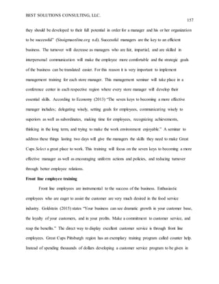 BEST SOLUTIONS CONSULTING, LLC.
157
they should be developed to their full potential in order for a manager and his or her organization
to be successful” (Sixsigmaonline.org n.d). Successful managers are the key to an efficient
business. The turnover will decrease as managers who are fair, impartial, and are skilled in
interpersonal communication will make the employee more comfortable and the strategic goals
of the business can be translated easier. For this reason it is very important to implement
management training for each store manager. This management seminar will take place in a
conference center in each respective region where every store manager will develop their
essential skills. According to Economy (2013) “The seven keys to becoming a more effective
manager includes; delegating wisely, setting goals for employees, communicating wisely to
superiors as well as subordinates, making time for employees, recognizing achievements,
thinking in the long term, and trying to make the work environment enjoyable.” A seminar to
address these things lasting two days will give the managers the skills they need to make Great
Cups Select a great place to work. This training will focus on the seven keys to becoming a more
effective manager as well as encouraging uniform actions and policies, and reducing turnover
through better employee relations.
Front line employee training
Front line employees are instrumental to the success of the business. Enthusiastic
employees who are eager to assist the customer are very much desired in the food service
industry. Goldstein (2015) states “Your business can see dramatic growth in your customer base,
the loyalty of your customers, and in your profits. Make a commitment to customer service, and
reap the benefits.” The direct way to display excellent customer service is through front line
employees. Great Cups Pittsburgh region has an exemplary training program called counter help.
Instead of spending thousands of dollars developing a customer service program to be given in
 