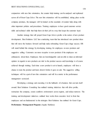 BEST SOLUTIONS CONSULTING, LLC.
158
conjunction with new hire orientation, the counter help training can be analyzed and replicated
across all of Great Cups Select. The new hire orientation will be established, taking place on the
company premises, the managers will be trained on the essentials of counter help along with
other important policies and procedures. Training employees to have good customer service
skills and technical skills that help them do their job in a way that keeps the customer loyal.
Another strategy that will propel Great Cups Selects profits is the notion of new product
development. Best Solutions LLC has a marketing team that has introduced new product ideas
that will move the business forward and help make rebranding Great Cups a huge success. HR
will stand behind this strategy by developing training for employees on new products and
suggestive selling. Customers are more receptive to new products if the employees are
enthusiastic about them. Employees that are knowledgeable and are able to share an informed
opinion in regards to new products are vital to the product success and knowledge is of course
achieved through training. Each time a new product is set to launch, employees will have a
chance to taste the product and learn about it before it goes on sale. The suggestive selling
techniques will be a part of new hire orientation and will be a metric in the performance
management scorecard.
Developing a strategy and executing it is the hallmark of a business that can turn itself
around. Best Solutions Consulting has outlined training initiatives that will drive profits,
restructure the company, create a uniform environment across regions, and reduce turnover. The
training and development initiatives outlined here works from executive level to front line
employees and are fundamental to the strategies Best Solutions has outlined for Great Cups.
Performance Management Program (Aquita Harkless)
 