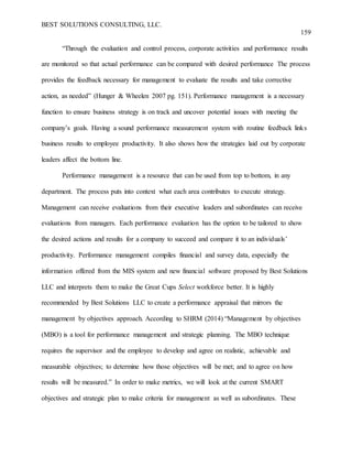 BEST SOLUTIONS CONSULTING, LLC.
159
“Through the evaluation and control process, corporate activities and performance results
are monitored so that actual performance can be compared with desired performance The process
provides the feedback necessary for management to evaluate the results and take corrective
action, as needed” (Hunger & Wheelen 2007 pg. 151). Performance management is a necessary
function to ensure business strategy is on track and uncover potential issues with meeting the
company’s goals. Having a sound performance measurement system with routine feedback links
business results to employee productivity. It also shows how the strategies laid out by corporate
leaders affect the bottom line.
Performance management is a resource that can be used from top to bottom, in any
department. The process puts into context what each area contributes to execute strategy.
Management can receive evaluations from their executive leaders and subordinates can receive
evaluations from managers. Each performance evaluation has the option to be tailored to show
the desired actions and results for a company to succeed and compare it to an individuals’
productivity. Performance management compiles financial and survey data, especially the
information offered from the MIS system and new financial software proposed by Best Solutions
LLC and interprets them to make the Great Cups Select workforce better. It is highly
recommended by Best Solutions LLC to create a performance appraisal that mirrors the
management by objectives approach. According to SHRM (2014) “Management by objectives
(MBO) is a tool for performance management and strategic planning. The MBO technique
requires the supervisor and the employee to develop and agree on realistic, achievable and
measurable objectives; to determine how those objectives will be met; and to agree on how
results will be measured.” In order to make metrics, we will look at the current SMART
objectives and strategic plan to make criteria for management as well as subordinates. These
 