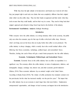 BEST SOLUTIONS CONSULTING, LLC.
16
While they have the right attitude to be innovation and branch out, it took its toll when
they just jumped right in and took over chains that were completely different than their original
chain which was the coffee shop. They lost their hands on approach and their motto when they
took on more than they could handle, and lost their way in a sense. They need to bring back their
original approach and rebrand to bring Great Cups back to the forefront of the industry.
Environmental Scan/Industry Analysis (Ashleigh Bromberg)
Introduction
While everyone views the coffee industry as a strong monetary effect on the economy, the public
only sees when the consumer pays for that cup of coffee at the local coffee shop. However,
what’s not being seen are the forces that are in play before that coffee is even produced. The
coffee industry is always changing, which is mostly due to the overall residual effects of the
following four forces; economics, technology, political-legal, and sociocultural forces.
Therefore, looking into each of these will give a much better perspective into the coffee industry.
Economic, Technological, Political-legal, and Sociocultural Forces
Economic. Economic forces in the coffee industry have an effect on expenditure in a
significant way. The economy affects the coffee industry in terms of employment, inflation, and
demographic changes, exchange rate, interest rate, and other economic growth indicators
(Makos, 2014). These economic indicators lay an outsized weight on the United States.
According to Randy Krum (2010), “the volume of coffee production has remained constant over
the past decade, but the value has increased steadily over the past few years.” The impact that
the coffee industry has on our economy is much larger than what most believe. Employment,
entrepreneurial opportunities, and changes in local economy can happen due to the introduction
 