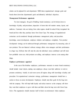 BEST SOLUTIONS CONSULTING, LLC.
160
criteria can be adjusted for each department. MBO takes organizational strategic goals and
breaks them down into departmental goals and ultimately individual objectives.
Management Performance appraisals
For store managers, the goal of building brand consistency can be broken down to
knowledge of policy and procedures, inspection of stores that will monitor menus, layout, and
uniforms. Customers who are visiting from other regions should be asked if they recognized the
brand and how often they purchase items from Great Cups. The strategy of organizational
restructure can be monitored through performance management policy and procedure
knowledge, career development, employee relations and employee complaints. New product
development strategy can be addressed through performance management by measuring sales of
new products. The new financial software strategy affects store managers and their performance
in a huge way. Software that will state the sales the individual stores contributed and will track
how profitable stores are, what products are selling, and employee turnover costs among other
things.
Employee performance appraisal
In the case of the frontline employees, performance measures to ensure brand consistency
should include visual checks, making sure employees always wear their uniforms to work to
promote consistency visually in each store across all regions along with knowledge of policy and
procedure. For organizational restructure strategy, performance management should have a
section to focus on career development. Employees should state their goals for the long term
with the company. This will help build loyalty and reduce turnover as the company will show
they want their employees to grow with them and think about the long term with Great Cups
Select. The organization should structure itself to foster an environment where employee
 