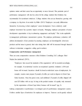 BEST SOLUTIONS CONSULTING, LLC.
161
opinions matter and their career has an opportunity to move forward. This particular part of
performance management will also be a draw for the college students Best Solutions has
recommended for recruitment initiatives. College students who can see themselves growing with
a company is a big draw. In an article by Miller (2013) “Employers can easily differentiate
themselves by investing in their employees’ career development. Even a relatively small
employer investment has a positive impact on loyalty. Managing employee perceptions of career
development opportunities is key to enhancing engagement and loyalty” This is also applicable
to management performance measurement systems. The employee performance evaluation will
address development of new products by ensuring employees are knowledgeable about new
products and the menu in general, their sales during their shift will be measured through financial
software to determine a suggestive selling goal to achieve.
Compensation and Performance management
There are some compensation measures a Best Solutions Consulting LLC colleague Sheri
Steptoe has mentioned (2015),
“Employees that exceed the standards of the organization will be awarded accordingly,
for example, if an individual receives an exceptional quarterly evaluation a $50 cash
bonus will be issued. Incentives should be based on individual areas of employment, for
example, roasters must prepare X pounds of coffee per week to disperse to Great Cups
Select locations. Once the quota is met, each additional 25 pounds of coffee shipped will
earn $25 dollars with no cap. As long as the product remains of a quality only measured
by the expectations of Great Cups Select, bonuses will be issued” (pg. 2).
Linking compensation to performance is an integral part of a performance management system.
It allows another layer of motivation for employees to improve. Turnover can be greatly reduced
 