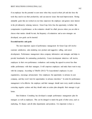 BEST SOLUTIONS CONSULTING, LLC.
162
if an employee has the potential to earn more when they exceed at their job and also have the
tools they need to see their productivity and can uncover issues that need improvement. Having
attainable goals that are worked on over time empowers the employee and garners more interest
in the job ultimately reducing turnover. Great Cups Select has the opportunity to further link
compensation to performance as the evaluation should be a fluid process where you are able to
choose what metrics should be met, the frequency of evaluations and as new strategies are
developed, new goals can be inserted.
Essential metrics and goals
The most important aspect of performance management for Great Cups will involve
customer satisfaction, sales including new product and suggestive selling, and career
development. Performance management takes company information and strategies and helps to
provide benchmarks for outstanding productivity. Career development initiatives will involve
employees in their own performance evaluations and creating the appeal to correct less than
stellar performance with their managers. It will empower employees and make them want to stay
with the company. According to TribeHr (2012) “To keep talented employees in your
organization, encourage advancement. Give employees the opportunity to advance in your
company, and they won’t look for opportunities to advance elsewhere.” In order for performance
management to be effective the employee and their manager should meet every month to discuss
correcting negative actions and they should make an action plan alongside their manager to get
better.
Best Solutions Consulting has developed a sample performance management plan for
managers as well as employees. This can be changed to match the goals of other areas, such as
marketing, IT, finance and all other departments and positions. It is important to have a
 