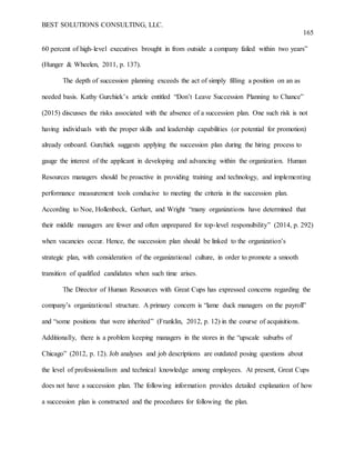 BEST SOLUTIONS CONSULTING, LLC.
165
60 percent of high-level executives brought in from outside a company failed within two years”
(Hunger & Wheelen, 2011, p. 137).
The depth of succession planning exceeds the act of simply filling a position on an as
needed basis. Kathy Gurchiek’s article entitled “Don’t Leave Succession Planning to Chance”
(2015) discusses the risks associated with the absence of a succession plan. One such risk is not
having individuals with the proper skills and leadership capabilities (or potential for promotion)
already onboard. Gurchiek suggests applying the succession plan during the hiring process to
gauge the interest of the applicant in developing and advancing within the organization. Human
Resources managers should be proactive in providing training and technology, and implementing
performance measurement tools conducive to meeting the criteria in the succession plan.
According to Noe, Hollenbeck, Gerhart, and Wright “many organizations have determined that
their middle managers are fewer and often unprepared for top-level responsibility” (2014, p. 292)
when vacancies occur. Hence, the succession plan should be linked to the organization’s
strategic plan, with consideration of the organizational culture, in order to promote a smooth
transition of qualified candidates when such time arises.
The Director of Human Resources with Great Cups has expressed concerns regarding the
company’s organizational structure. A primary concern is “lame duck managers on the payroll”
and “some positions that were inherited” (Franklin, 2012, p. 12) in the course of acquisitions.
Additionally, there is a problem keeping managers in the stores in the “upscale suburbs of
Chicago” (2012, p. 12). Job analyses and job descriptions are outdated posing questions about
the level of professionalism and technical knowledge among employees. At present, Great Cups
does not have a succession plan. The following information provides detailed explanation of how
a succession plan is constructed and the procedures for following the plan.
 