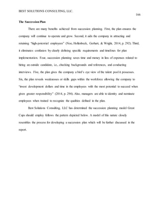 BEST SOLUTIONS CONSULTING, LLC.
166
The Succession Plan
There are many benefits achieved from succession planning. First, the plan ensures the
company will continue to operate and grow. Second, it aids the company in attracting and
retaining “high-potential employees” (Noe, Hollenbeck, Gerhart, & Wright, 2014, p. 292). Third,
it eliminates confusion by clearly defining specific requirements and timelines for plan
implementation. Four, succession planning saves time and money in lieu of expenses related to
hiring an outside candidate, i.e., checking backgrounds and references, and conducting
interviews. Five, the plan gives the company a bird’s eye view of the talent pool it possesses.
Six, the plan reveals weaknesses or skills gaps within the workforce allowing the company to
“invest development dollars and time in the employees with the most potential to succeed when
given greater responsibility” (2014, p. 294). Also, managers are able to identity and nominate
employees when trained to recognize the qualities defined in the plan.
Best Solutions Consulting, LLC has determined the succession planning model Great
Cups should employ follows the pattern depicted below. A model of this nature closely
resembles the process for developing a succession plan which will be further discussed in the
report.
 
